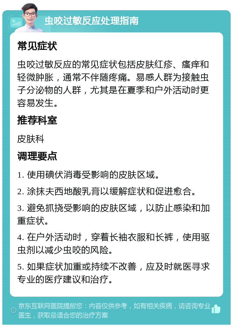 虫咬过敏反应处理指南 常见症状 虫咬过敏反应的常见症状包括皮肤红疹、瘙痒和轻微肿胀，通常不伴随疼痛。易感人群为接触虫子分泌物的人群，尤其是在夏季和户外活动时更容易发生。 推荐科室 皮肤科 调理要点 1. 使用碘伏消毒受影响的皮肤区域。 2. 涂抹夫西地酸乳膏以缓解症状和促进愈合。 3. 避免抓挠受影响的皮肤区域，以防止感染和加重症状。 4. 在户外活动时，穿着长袖衣服和长裤，使用驱虫剂以减少虫咬的风险。 5. 如果症状加重或持续不改善，应及时就医寻求专业的医疗建议和治疗。