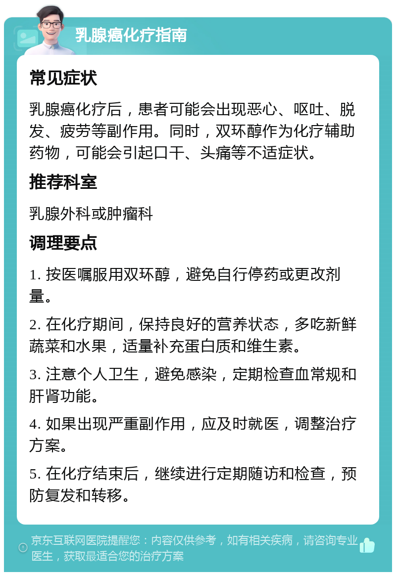 乳腺癌化疗指南 常见症状 乳腺癌化疗后，患者可能会出现恶心、呕吐、脱发、疲劳等副作用。同时，双环醇作为化疗辅助药物，可能会引起口干、头痛等不适症状。 推荐科室 乳腺外科或肿瘤科 调理要点 1. 按医嘱服用双环醇，避免自行停药或更改剂量。 2. 在化疗期间，保持良好的营养状态，多吃新鲜蔬菜和水果，适量补充蛋白质和维生素。 3. 注意个人卫生，避免感染，定期检查血常规和肝肾功能。 4. 如果出现严重副作用，应及时就医，调整治疗方案。 5. 在化疗结束后，继续进行定期随访和检查，预防复发和转移。