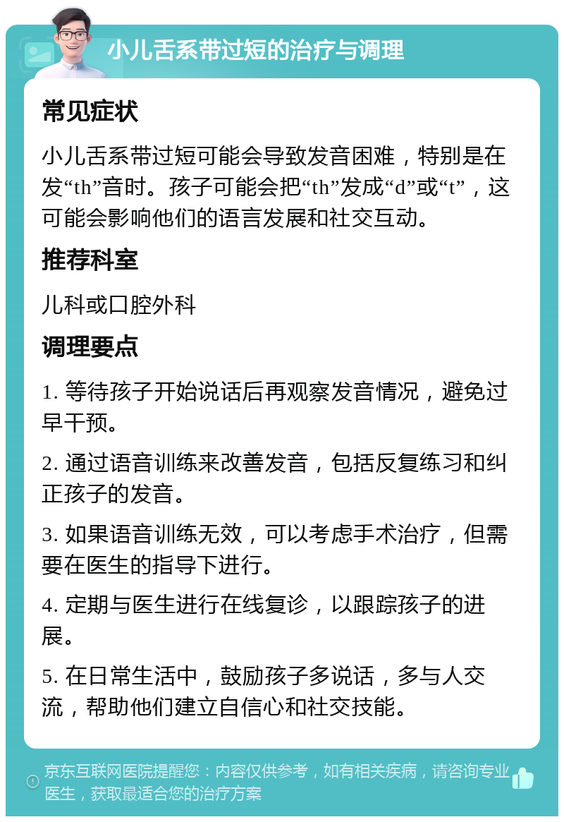 小儿舌系带过短的治疗与调理 常见症状 小儿舌系带过短可能会导致发音困难，特别是在发“th”音时。孩子可能会把“th”发成“d”或“t”，这可能会影响他们的语言发展和社交互动。 推荐科室 儿科或口腔外科 调理要点 1. 等待孩子开始说话后再观察发音情况，避免过早干预。 2. 通过语音训练来改善发音，包括反复练习和纠正孩子的发音。 3. 如果语音训练无效，可以考虑手术治疗，但需要在医生的指导下进行。 4. 定期与医生进行在线复诊，以跟踪孩子的进展。 5. 在日常生活中，鼓励孩子多说话，多与人交流，帮助他们建立自信心和社交技能。