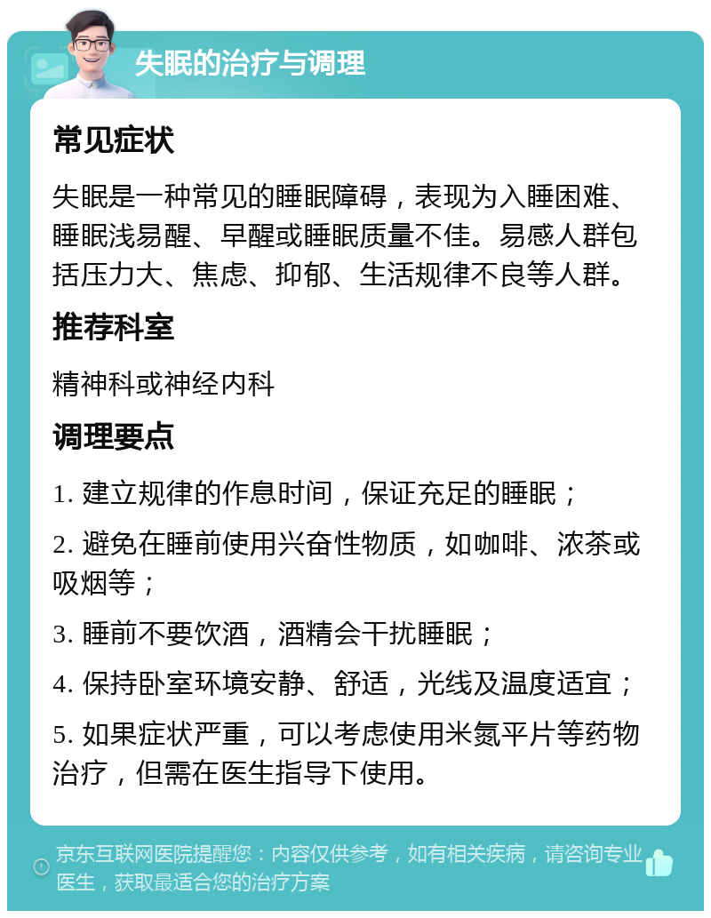 失眠的治疗与调理 常见症状 失眠是一种常见的睡眠障碍，表现为入睡困难、睡眠浅易醒、早醒或睡眠质量不佳。易感人群包括压力大、焦虑、抑郁、生活规律不良等人群。 推荐科室 精神科或神经内科 调理要点 1. 建立规律的作息时间，保证充足的睡眠； 2. 避免在睡前使用兴奋性物质，如咖啡、浓茶或吸烟等； 3. 睡前不要饮酒，酒精会干扰睡眠； 4. 保持卧室环境安静、舒适，光线及温度适宜； 5. 如果症状严重，可以考虑使用米氮平片等药物治疗，但需在医生指导下使用。