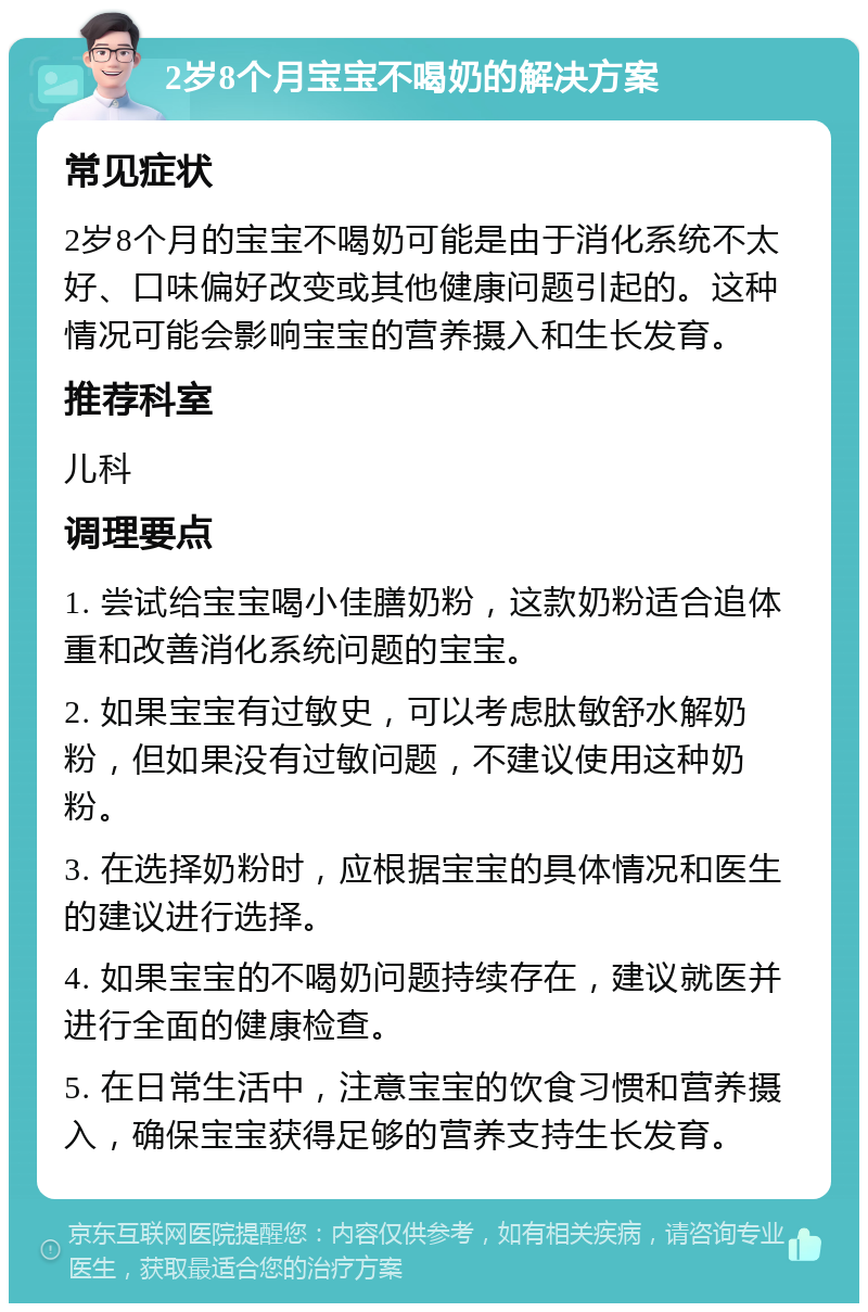 2岁8个月宝宝不喝奶的解决方案 常见症状 2岁8个月的宝宝不喝奶可能是由于消化系统不太好、口味偏好改变或其他健康问题引起的。这种情况可能会影响宝宝的营养摄入和生长发育。 推荐科室 儿科 调理要点 1. 尝试给宝宝喝小佳膳奶粉，这款奶粉适合追体重和改善消化系统问题的宝宝。 2. 如果宝宝有过敏史，可以考虑肽敏舒水解奶粉，但如果没有过敏问题，不建议使用这种奶粉。 3. 在选择奶粉时，应根据宝宝的具体情况和医生的建议进行选择。 4. 如果宝宝的不喝奶问题持续存在，建议就医并进行全面的健康检查。 5. 在日常生活中，注意宝宝的饮食习惯和营养摄入，确保宝宝获得足够的营养支持生长发育。