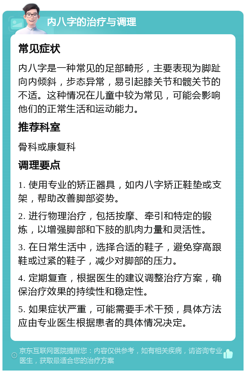 内八字的治疗与调理 常见症状 内八字是一种常见的足部畸形，主要表现为脚趾向内倾斜，步态异常，易引起膝关节和髋关节的不适。这种情况在儿童中较为常见，可能会影响他们的正常生活和运动能力。 推荐科室 骨科或康复科 调理要点 1. 使用专业的矫正器具，如内八字矫正鞋垫或支架，帮助改善脚部姿势。 2. 进行物理治疗，包括按摩、牵引和特定的锻炼，以增强脚部和下肢的肌肉力量和灵活性。 3. 在日常生活中，选择合适的鞋子，避免穿高跟鞋或过紧的鞋子，减少对脚部的压力。 4. 定期复查，根据医生的建议调整治疗方案，确保治疗效果的持续性和稳定性。 5. 如果症状严重，可能需要手术干预，具体方法应由专业医生根据患者的具体情况决定。