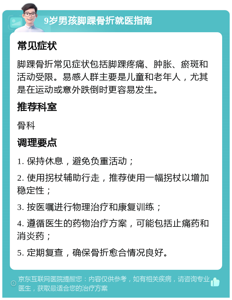 9岁男孩脚踝骨折就医指南 常见症状 脚踝骨折常见症状包括脚踝疼痛、肿胀、瘀斑和活动受限。易感人群主要是儿童和老年人，尤其是在运动或意外跌倒时更容易发生。 推荐科室 骨科 调理要点 1. 保持休息，避免负重活动； 2. 使用拐杖辅助行走，推荐使用一幅拐杖以增加稳定性； 3. 按医嘱进行物理治疗和康复训练； 4. 遵循医生的药物治疗方案，可能包括止痛药和消炎药； 5. 定期复查，确保骨折愈合情况良好。