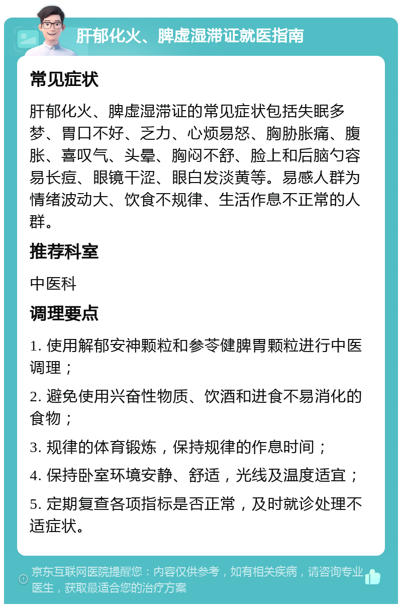 肝郁化火、脾虚湿滞证就医指南 常见症状 肝郁化火、脾虚湿滞证的常见症状包括失眠多梦、胃口不好、乏力、心烦易怒、胸胁胀痛、腹胀、喜叹气、头晕、胸闷不舒、脸上和后脑勺容易长痘、眼镜干涩、眼白发淡黄等。易感人群为情绪波动大、饮食不规律、生活作息不正常的人群。 推荐科室 中医科 调理要点 1. 使用解郁安神颗粒和参苓健脾胃颗粒进行中医调理； 2. 避免使用兴奋性物质、饮酒和进食不易消化的食物； 3. 规律的体育锻炼，保持规律的作息时间； 4. 保持卧室环境安静、舒适，光线及温度适宜； 5. 定期复查各项指标是否正常，及时就诊处理不适症状。