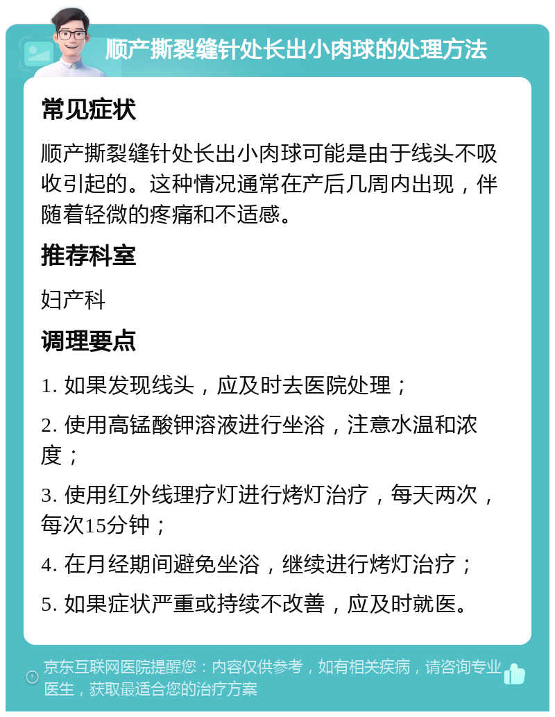 顺产撕裂缝针处长出小肉球的处理方法 常见症状 顺产撕裂缝针处长出小肉球可能是由于线头不吸收引起的。这种情况通常在产后几周内出现，伴随着轻微的疼痛和不适感。 推荐科室 妇产科 调理要点 1. 如果发现线头，应及时去医院处理； 2. 使用高锰酸钾溶液进行坐浴，注意水温和浓度； 3. 使用红外线理疗灯进行烤灯治疗，每天两次，每次15分钟； 4. 在月经期间避免坐浴，继续进行烤灯治疗； 5. 如果症状严重或持续不改善，应及时就医。