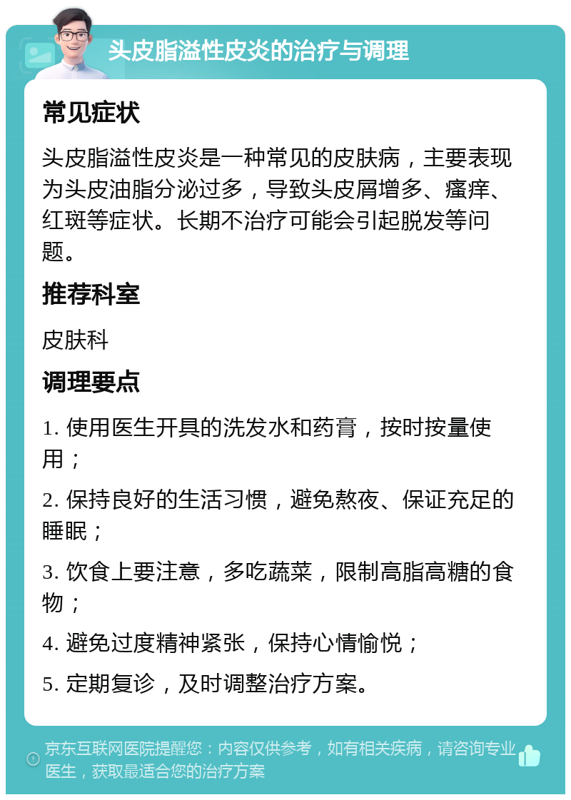 头皮脂溢性皮炎的治疗与调理 常见症状 头皮脂溢性皮炎是一种常见的皮肤病，主要表现为头皮油脂分泌过多，导致头皮屑增多、瘙痒、红斑等症状。长期不治疗可能会引起脱发等问题。 推荐科室 皮肤科 调理要点 1. 使用医生开具的洗发水和药膏，按时按量使用； 2. 保持良好的生活习惯，避免熬夜、保证充足的睡眠； 3. 饮食上要注意，多吃蔬菜，限制高脂高糖的食物； 4. 避免过度精神紧张，保持心情愉悦； 5. 定期复诊，及时调整治疗方案。