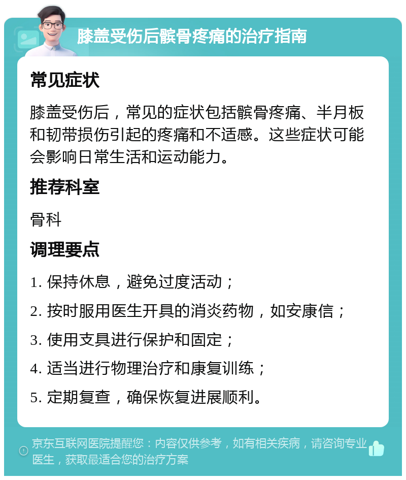 膝盖受伤后髌骨疼痛的治疗指南 常见症状 膝盖受伤后，常见的症状包括髌骨疼痛、半月板和韧带损伤引起的疼痛和不适感。这些症状可能会影响日常生活和运动能力。 推荐科室 骨科 调理要点 1. 保持休息，避免过度活动； 2. 按时服用医生开具的消炎药物，如安康信； 3. 使用支具进行保护和固定； 4. 适当进行物理治疗和康复训练； 5. 定期复查，确保恢复进展顺利。