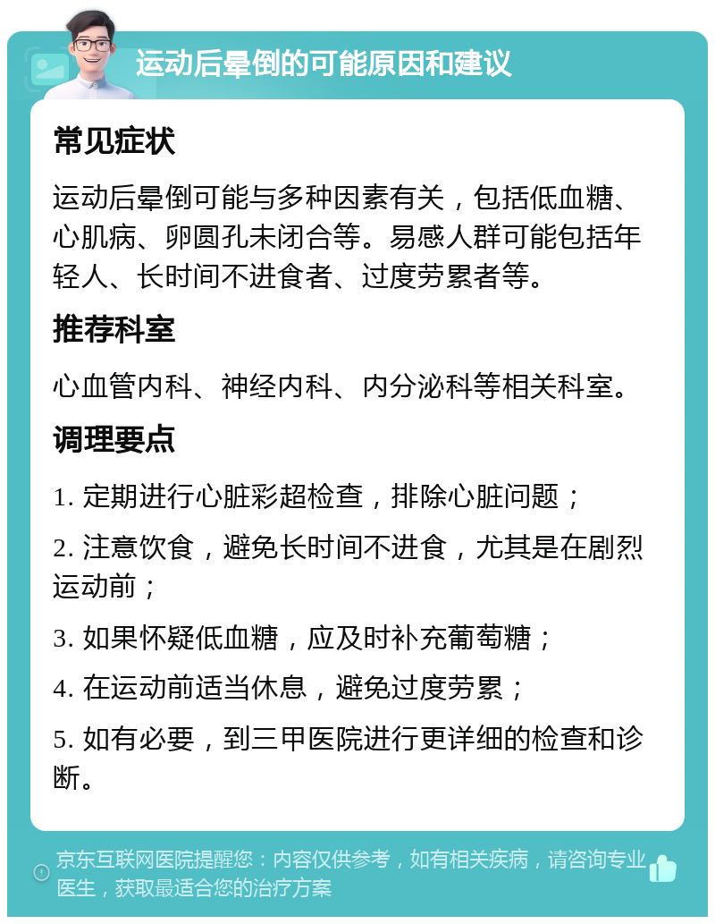 运动后晕倒的可能原因和建议 常见症状 运动后晕倒可能与多种因素有关，包括低血糖、心肌病、卵圆孔未闭合等。易感人群可能包括年轻人、长时间不进食者、过度劳累者等。 推荐科室 心血管内科、神经内科、内分泌科等相关科室。 调理要点 1. 定期进行心脏彩超检查，排除心脏问题； 2. 注意饮食，避免长时间不进食，尤其是在剧烈运动前； 3. 如果怀疑低血糖，应及时补充葡萄糖； 4. 在运动前适当休息，避免过度劳累； 5. 如有必要，到三甲医院进行更详细的检查和诊断。