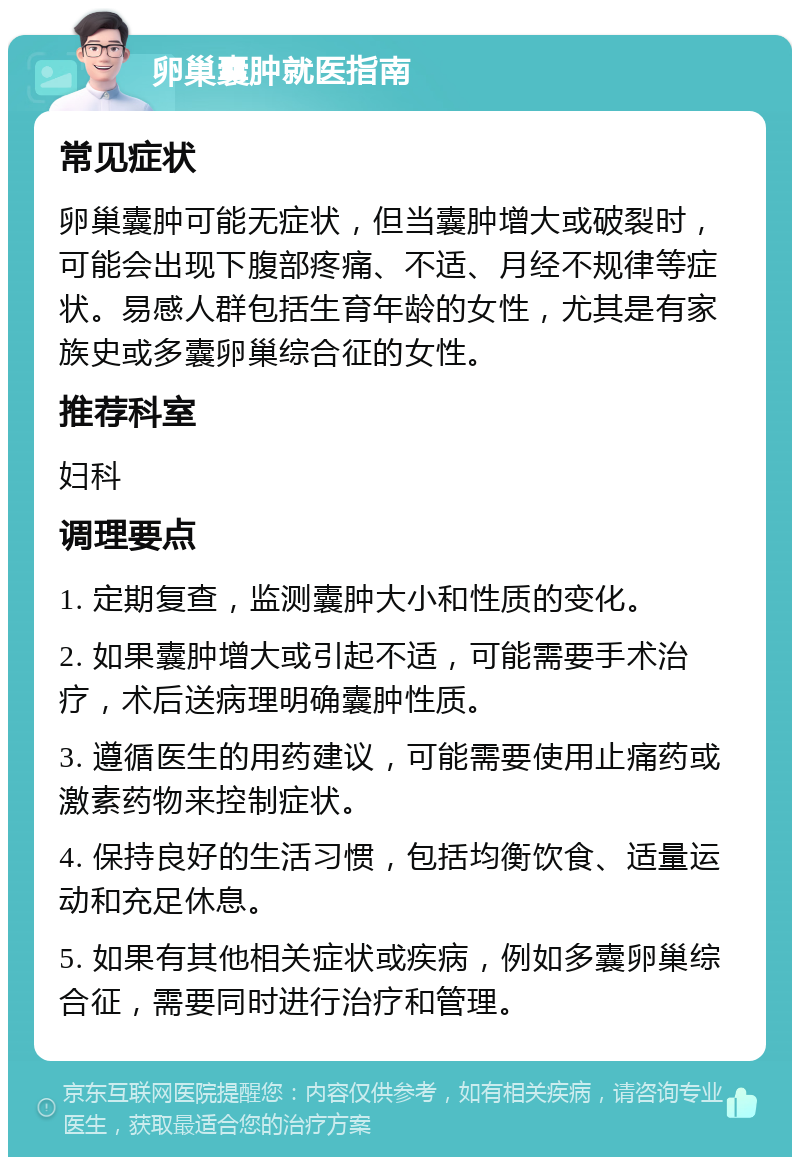 卵巢囊肿就医指南 常见症状 卵巢囊肿可能无症状，但当囊肿增大或破裂时，可能会出现下腹部疼痛、不适、月经不规律等症状。易感人群包括生育年龄的女性，尤其是有家族史或多囊卵巢综合征的女性。 推荐科室 妇科 调理要点 1. 定期复查，监测囊肿大小和性质的变化。 2. 如果囊肿增大或引起不适，可能需要手术治疗，术后送病理明确囊肿性质。 3. 遵循医生的用药建议，可能需要使用止痛药或激素药物来控制症状。 4. 保持良好的生活习惯，包括均衡饮食、适量运动和充足休息。 5. 如果有其他相关症状或疾病，例如多囊卵巢综合征，需要同时进行治疗和管理。