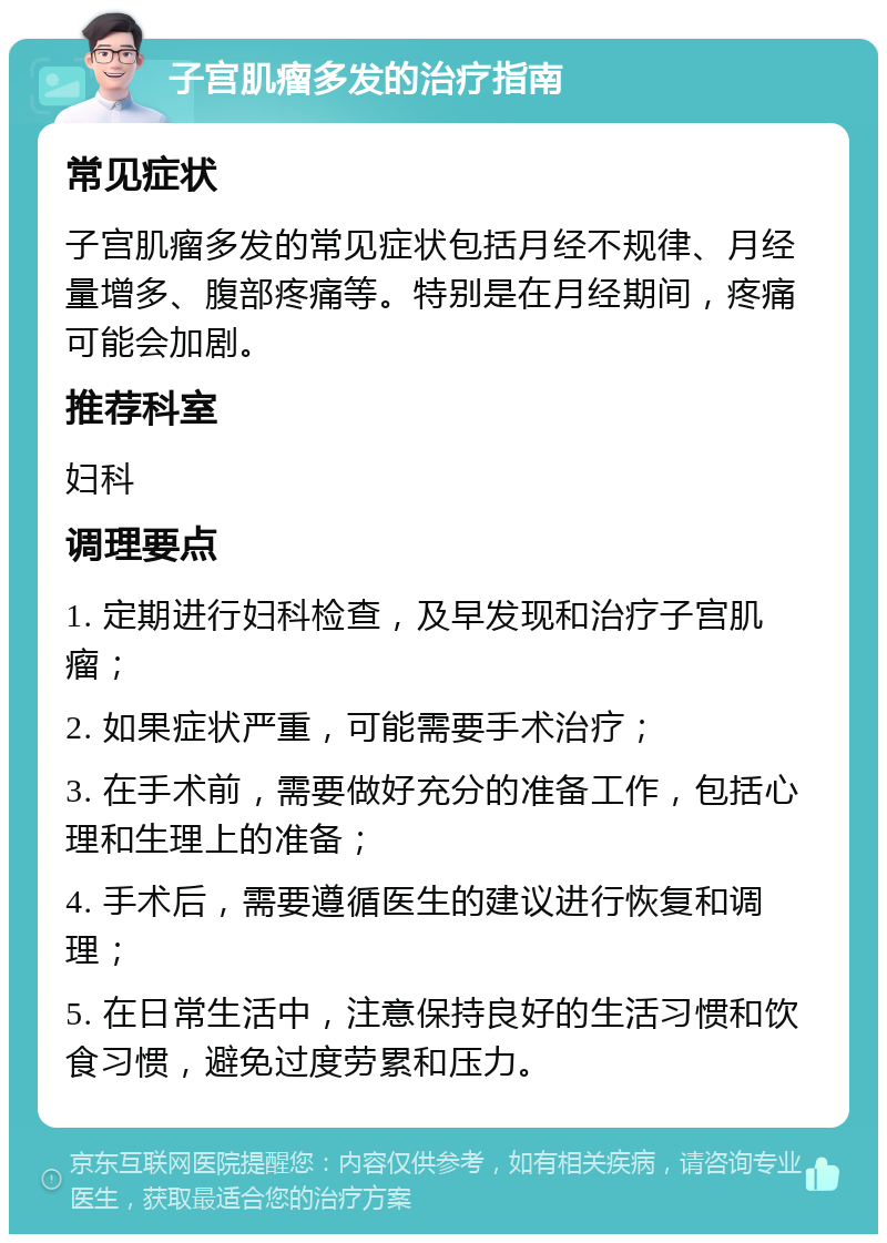 子宫肌瘤多发的治疗指南 常见症状 子宫肌瘤多发的常见症状包括月经不规律、月经量增多、腹部疼痛等。特别是在月经期间，疼痛可能会加剧。 推荐科室 妇科 调理要点 1. 定期进行妇科检查，及早发现和治疗子宫肌瘤； 2. 如果症状严重，可能需要手术治疗； 3. 在手术前，需要做好充分的准备工作，包括心理和生理上的准备； 4. 手术后，需要遵循医生的建议进行恢复和调理； 5. 在日常生活中，注意保持良好的生活习惯和饮食习惯，避免过度劳累和压力。