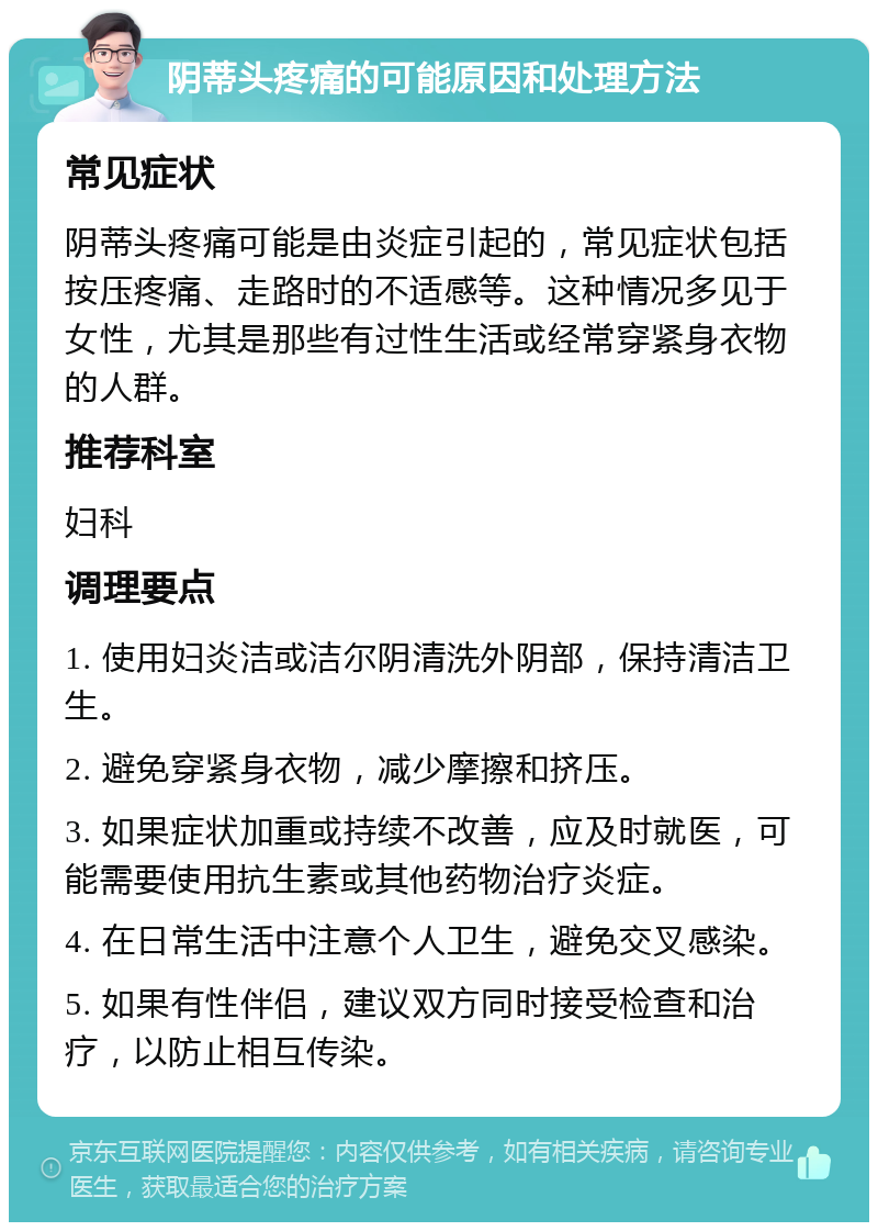 阴蒂头疼痛的可能原因和处理方法 常见症状 阴蒂头疼痛可能是由炎症引起的，常见症状包括按压疼痛、走路时的不适感等。这种情况多见于女性，尤其是那些有过性生活或经常穿紧身衣物的人群。 推荐科室 妇科 调理要点 1. 使用妇炎洁或洁尔阴清洗外阴部，保持清洁卫生。 2. 避免穿紧身衣物，减少摩擦和挤压。 3. 如果症状加重或持续不改善，应及时就医，可能需要使用抗生素或其他药物治疗炎症。 4. 在日常生活中注意个人卫生，避免交叉感染。 5. 如果有性伴侣，建议双方同时接受检查和治疗，以防止相互传染。