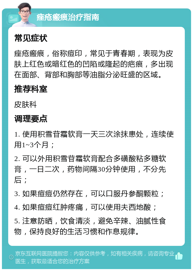 痤疮瘢痕治疗指南 常见症状 痤疮瘢痕，俗称痘印，常见于青春期，表现为皮肤上红色或暗红色的凹陷或隆起的疤痕，多出现在面部、背部和胸部等油脂分泌旺盛的区域。 推荐科室 皮肤科 调理要点 1. 使用积雪苷霜软膏一天三次涂抹患处，连续使用1~3个月； 2. 可以外用积雪苷霜软膏配合多磺酸粘多糖软膏，一日二次，药物间隔30分钟使用，不分先后； 3. 如果痘痘仍然存在，可以口服丹参酮颗粒； 4. 如果痘痘红肿疼痛，可以使用夫西地酸； 5. 注意防晒，饮食清淡，避免辛辣、油腻性食物，保持良好的生活习惯和作息规律。