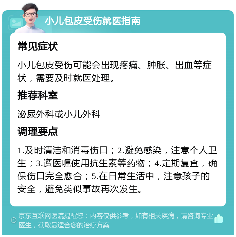 小儿包皮受伤就医指南 常见症状 小儿包皮受伤可能会出现疼痛、肿胀、出血等症状，需要及时就医处理。 推荐科室 泌尿外科或小儿外科 调理要点 1.及时清洁和消毒伤口；2.避免感染，注意个人卫生；3.遵医嘱使用抗生素等药物；4.定期复查，确保伤口完全愈合；5.在日常生活中，注意孩子的安全，避免类似事故再次发生。