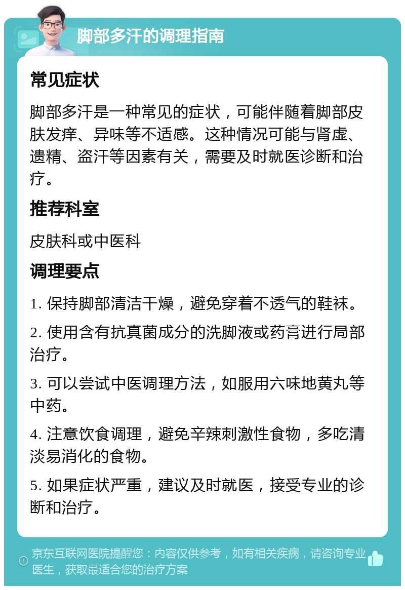 脚部多汗的调理指南 常见症状 脚部多汗是一种常见的症状，可能伴随着脚部皮肤发痒、异味等不适感。这种情况可能与肾虚、遗精、盗汗等因素有关，需要及时就医诊断和治疗。 推荐科室 皮肤科或中医科 调理要点 1. 保持脚部清洁干燥，避免穿着不透气的鞋袜。 2. 使用含有抗真菌成分的洗脚液或药膏进行局部治疗。 3. 可以尝试中医调理方法，如服用六味地黄丸等中药。 4. 注意饮食调理，避免辛辣刺激性食物，多吃清淡易消化的食物。 5. 如果症状严重，建议及时就医，接受专业的诊断和治疗。