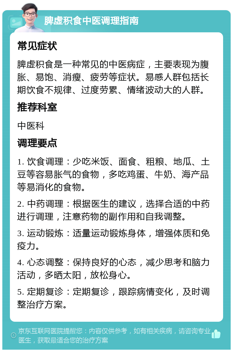 脾虚积食中医调理指南 常见症状 脾虚积食是一种常见的中医病症，主要表现为腹胀、易饱、消瘦、疲劳等症状。易感人群包括长期饮食不规律、过度劳累、情绪波动大的人群。 推荐科室 中医科 调理要点 1. 饮食调理：少吃米饭、面食、粗粮、地瓜、土豆等容易胀气的食物，多吃鸡蛋、牛奶、海产品等易消化的食物。 2. 中药调理：根据医生的建议，选择合适的中药进行调理，注意药物的副作用和自我调整。 3. 运动锻炼：适量运动锻炼身体，增强体质和免疫力。 4. 心态调整：保持良好的心态，减少思考和脑力活动，多晒太阳，放松身心。 5. 定期复诊：定期复诊，跟踪病情变化，及时调整治疗方案。