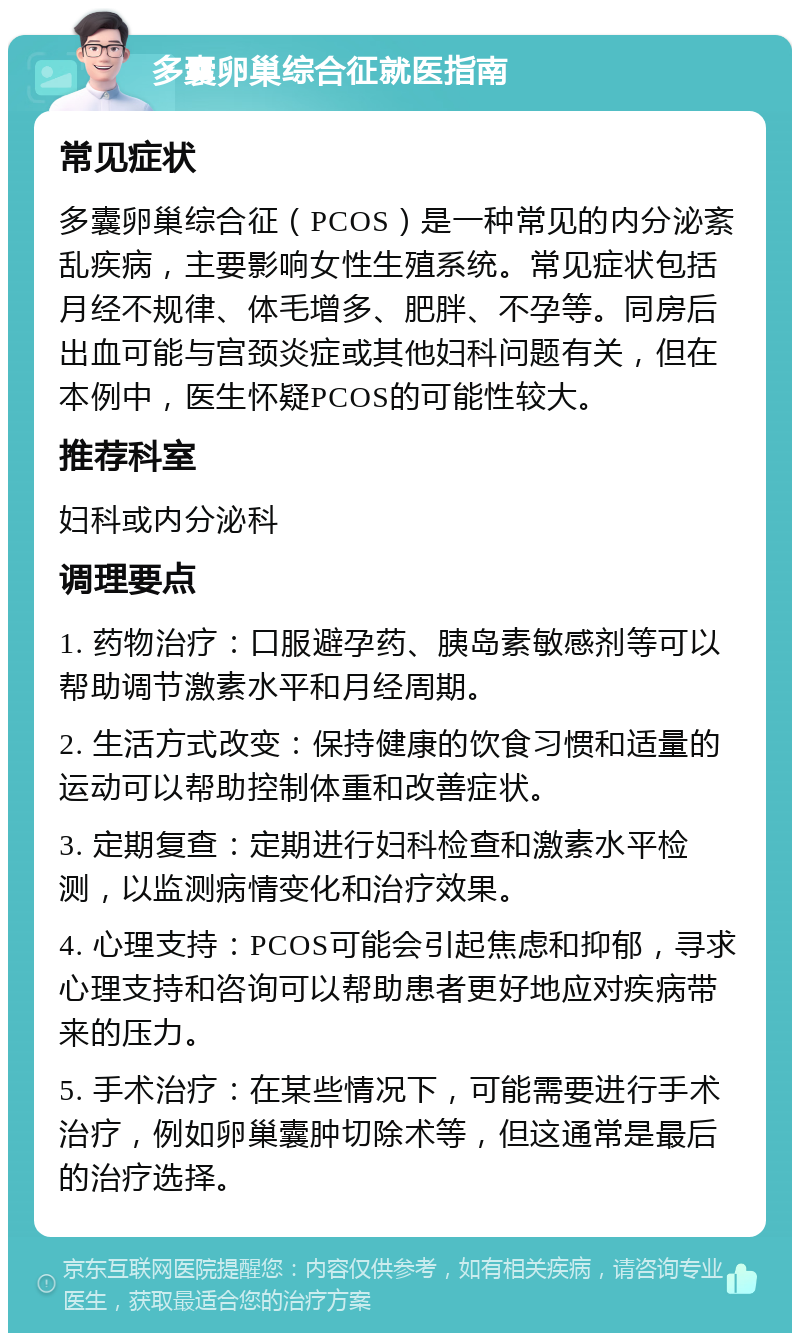 多囊卵巢综合征就医指南 常见症状 多囊卵巢综合征（PCOS）是一种常见的内分泌紊乱疾病，主要影响女性生殖系统。常见症状包括月经不规律、体毛增多、肥胖、不孕等。同房后出血可能与宫颈炎症或其他妇科问题有关，但在本例中，医生怀疑PCOS的可能性较大。 推荐科室 妇科或内分泌科 调理要点 1. 药物治疗：口服避孕药、胰岛素敏感剂等可以帮助调节激素水平和月经周期。 2. 生活方式改变：保持健康的饮食习惯和适量的运动可以帮助控制体重和改善症状。 3. 定期复查：定期进行妇科检查和激素水平检测，以监测病情变化和治疗效果。 4. 心理支持：PCOS可能会引起焦虑和抑郁，寻求心理支持和咨询可以帮助患者更好地应对疾病带来的压力。 5. 手术治疗：在某些情况下，可能需要进行手术治疗，例如卵巢囊肿切除术等，但这通常是最后的治疗选择。