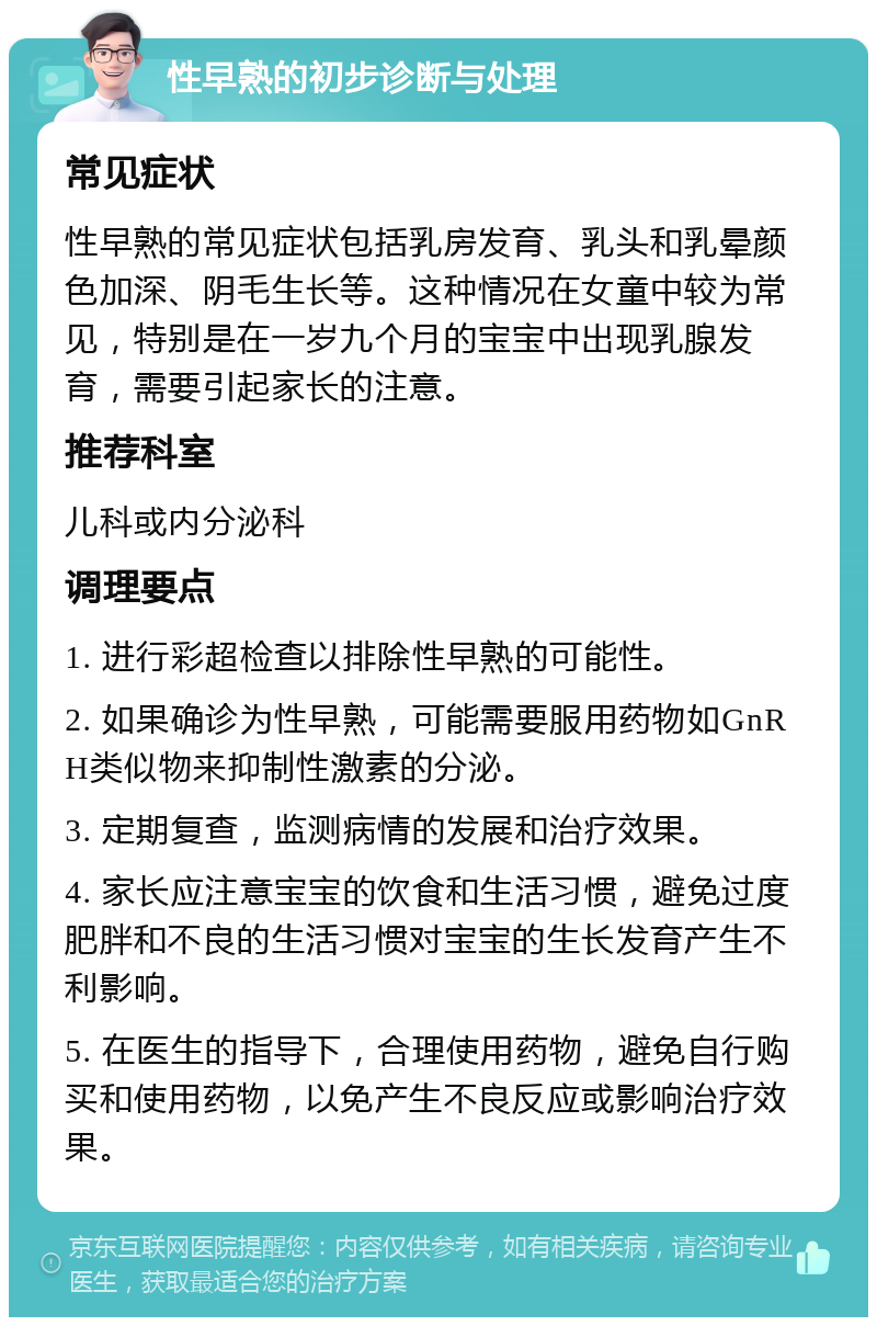 性早熟的初步诊断与处理 常见症状 性早熟的常见症状包括乳房发育、乳头和乳晕颜色加深、阴毛生长等。这种情况在女童中较为常见，特别是在一岁九个月的宝宝中出现乳腺发育，需要引起家长的注意。 推荐科室 儿科或内分泌科 调理要点 1. 进行彩超检查以排除性早熟的可能性。 2. 如果确诊为性早熟，可能需要服用药物如GnRH类似物来抑制性激素的分泌。 3. 定期复查，监测病情的发展和治疗效果。 4. 家长应注意宝宝的饮食和生活习惯，避免过度肥胖和不良的生活习惯对宝宝的生长发育产生不利影响。 5. 在医生的指导下，合理使用药物，避免自行购买和使用药物，以免产生不良反应或影响治疗效果。