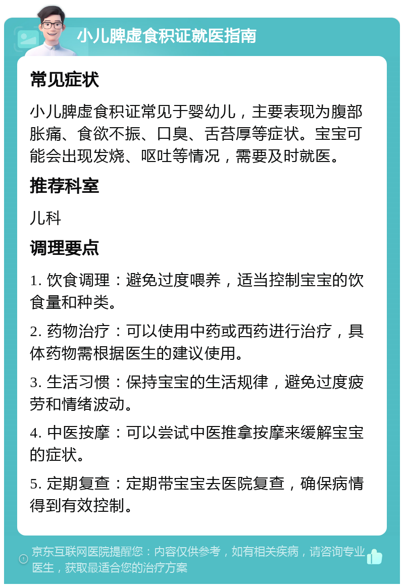 小儿脾虚食积证就医指南 常见症状 小儿脾虚食积证常见于婴幼儿，主要表现为腹部胀痛、食欲不振、口臭、舌苔厚等症状。宝宝可能会出现发烧、呕吐等情况，需要及时就医。 推荐科室 儿科 调理要点 1. 饮食调理：避免过度喂养，适当控制宝宝的饮食量和种类。 2. 药物治疗：可以使用中药或西药进行治疗，具体药物需根据医生的建议使用。 3. 生活习惯：保持宝宝的生活规律，避免过度疲劳和情绪波动。 4. 中医按摩：可以尝试中医推拿按摩来缓解宝宝的症状。 5. 定期复查：定期带宝宝去医院复查，确保病情得到有效控制。