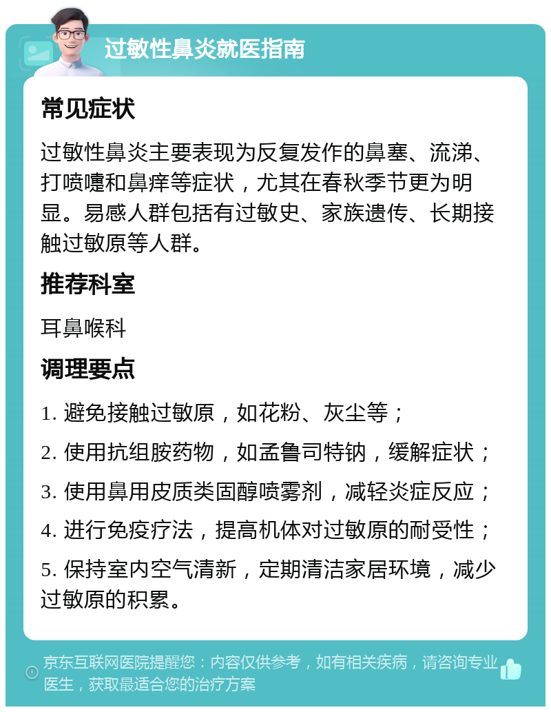 过敏性鼻炎就医指南 常见症状 过敏性鼻炎主要表现为反复发作的鼻塞、流涕、打喷嚏和鼻痒等症状，尤其在春秋季节更为明显。易感人群包括有过敏史、家族遗传、长期接触过敏原等人群。 推荐科室 耳鼻喉科 调理要点 1. 避免接触过敏原，如花粉、灰尘等； 2. 使用抗组胺药物，如孟鲁司特钠，缓解症状； 3. 使用鼻用皮质类固醇喷雾剂，减轻炎症反应； 4. 进行免疫疗法，提高机体对过敏原的耐受性； 5. 保持室内空气清新，定期清洁家居环境，减少过敏原的积累。