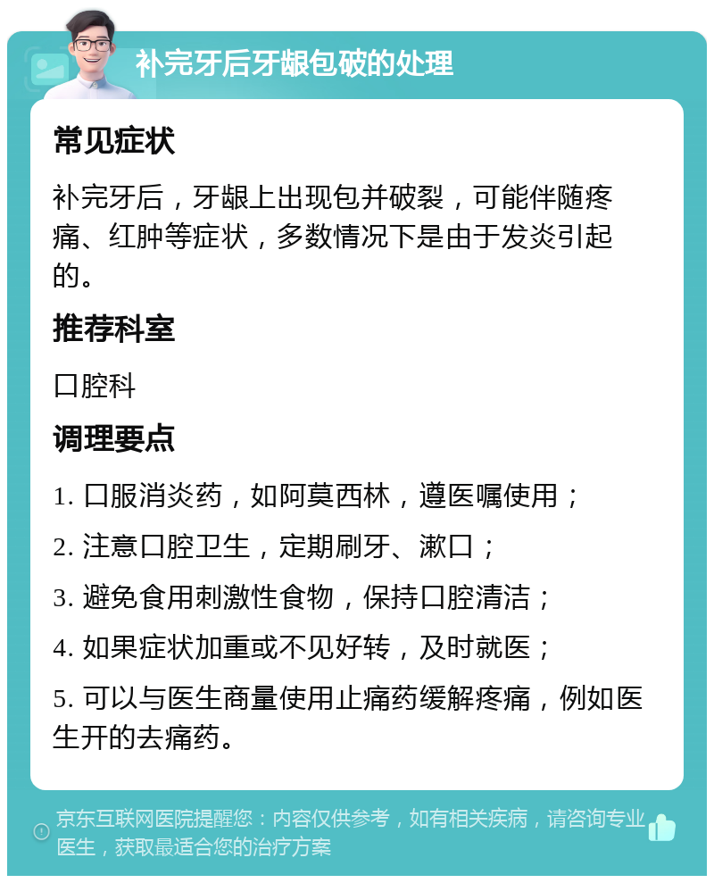 补完牙后牙龈包破的处理 常见症状 补完牙后，牙龈上出现包并破裂，可能伴随疼痛、红肿等症状，多数情况下是由于发炎引起的。 推荐科室 口腔科 调理要点 1. 口服消炎药，如阿莫西林，遵医嘱使用； 2. 注意口腔卫生，定期刷牙、漱口； 3. 避免食用刺激性食物，保持口腔清洁； 4. 如果症状加重或不见好转，及时就医； 5. 可以与医生商量使用止痛药缓解疼痛，例如医生开的去痛药。