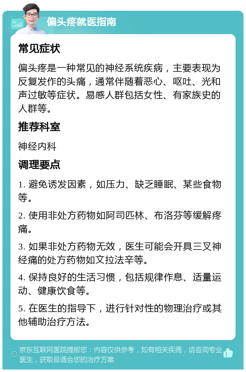 偏头疼就医指南 常见症状 偏头疼是一种常见的神经系统疾病，主要表现为反复发作的头痛，通常伴随着恶心、呕吐、光和声过敏等症状。易感人群包括女性、有家族史的人群等。 推荐科室 神经内科 调理要点 1. 避免诱发因素，如压力、缺乏睡眠、某些食物等。 2. 使用非处方药物如阿司匹林、布洛芬等缓解疼痛。 3. 如果非处方药物无效，医生可能会开具三叉神经痛的处方药物如文拉法辛等。 4. 保持良好的生活习惯，包括规律作息、适量运动、健康饮食等。 5. 在医生的指导下，进行针对性的物理治疗或其他辅助治疗方法。