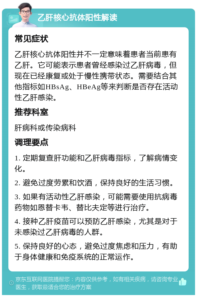 乙肝核心抗体阳性解读 常见症状 乙肝核心抗体阳性并不一定意味着患者当前患有乙肝。它可能表示患者曾经感染过乙肝病毒，但现在已经康复或处于慢性携带状态。需要结合其他指标如HBsAg、HBeAg等来判断是否存在活动性乙肝感染。 推荐科室 肝病科或传染病科 调理要点 1. 定期复查肝功能和乙肝病毒指标，了解病情变化。 2. 避免过度劳累和饮酒，保持良好的生活习惯。 3. 如果有活动性乙肝感染，可能需要使用抗病毒药物如恩替卡韦、替比夫定等进行治疗。 4. 接种乙肝疫苗可以预防乙肝感染，尤其是对于未感染过乙肝病毒的人群。 5. 保持良好的心态，避免过度焦虑和压力，有助于身体健康和免疫系统的正常运作。