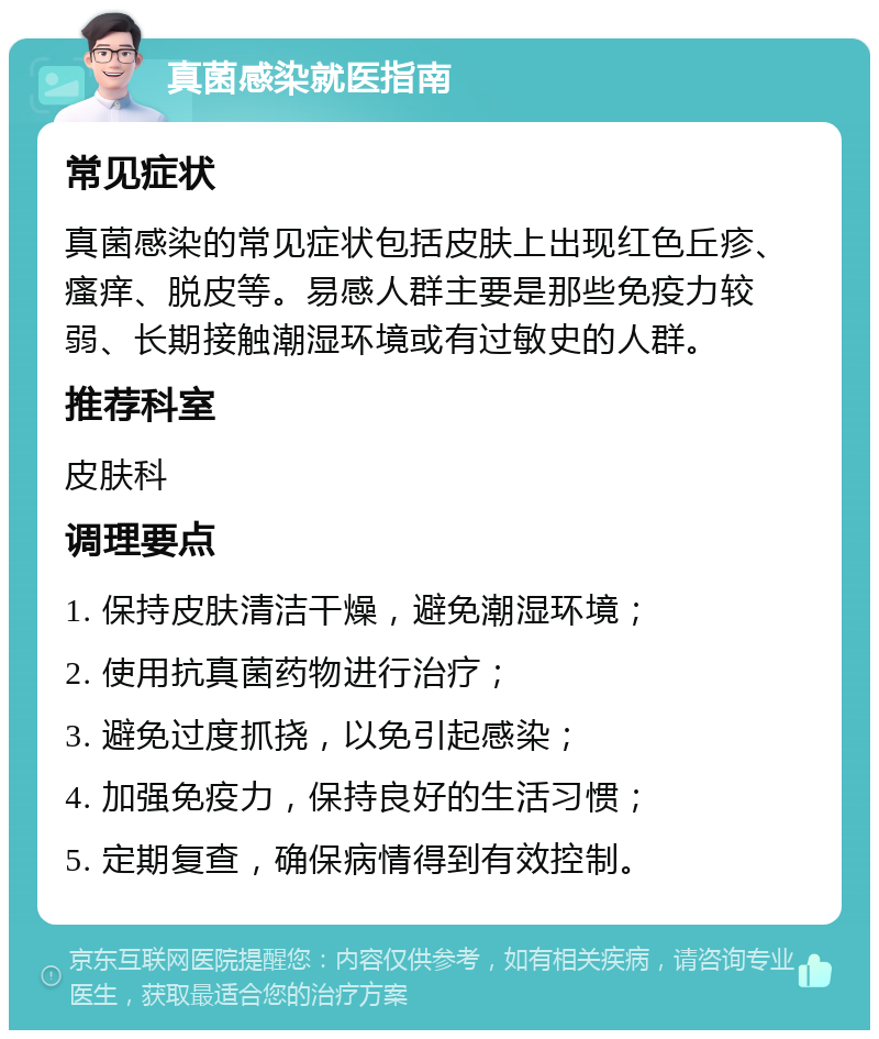 真菌感染就医指南 常见症状 真菌感染的常见症状包括皮肤上出现红色丘疹、瘙痒、脱皮等。易感人群主要是那些免疫力较弱、长期接触潮湿环境或有过敏史的人群。 推荐科室 皮肤科 调理要点 1. 保持皮肤清洁干燥，避免潮湿环境； 2. 使用抗真菌药物进行治疗； 3. 避免过度抓挠，以免引起感染； 4. 加强免疫力，保持良好的生活习惯； 5. 定期复查，确保病情得到有效控制。