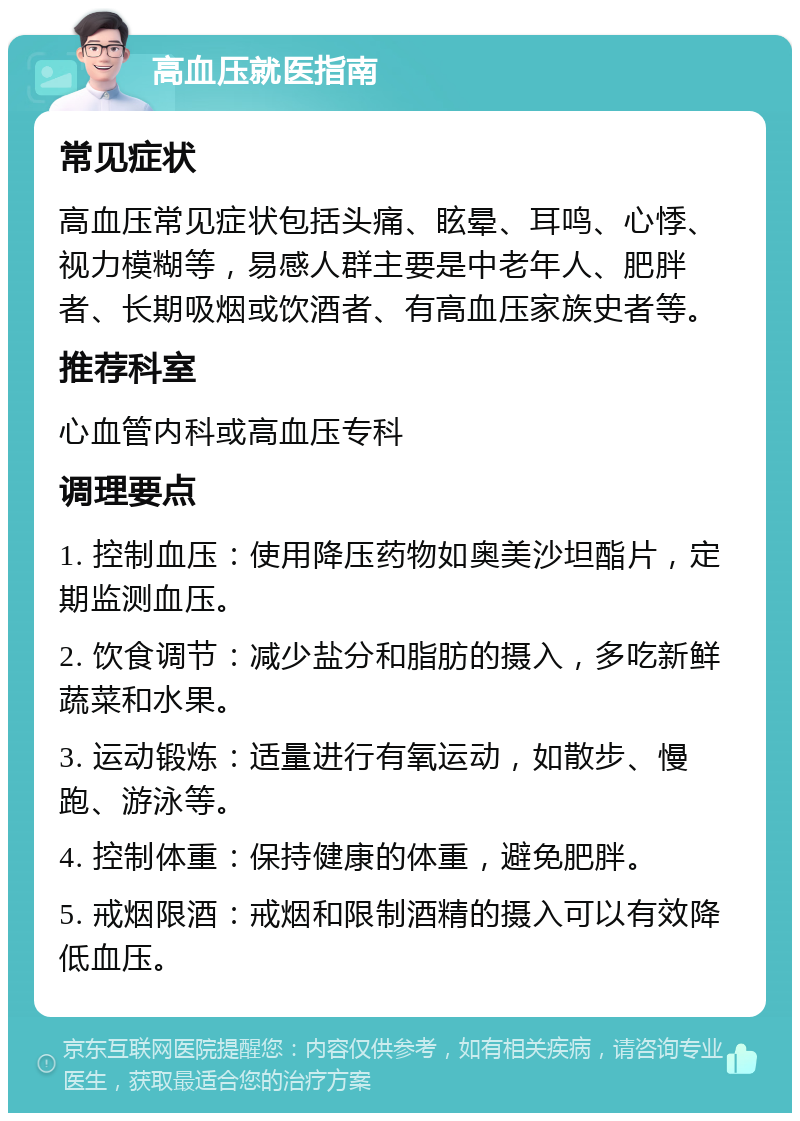 高血压就医指南 常见症状 高血压常见症状包括头痛、眩晕、耳鸣、心悸、视力模糊等，易感人群主要是中老年人、肥胖者、长期吸烟或饮酒者、有高血压家族史者等。 推荐科室 心血管内科或高血压专科 调理要点 1. 控制血压：使用降压药物如奥美沙坦酯片，定期监测血压。 2. 饮食调节：减少盐分和脂肪的摄入，多吃新鲜蔬菜和水果。 3. 运动锻炼：适量进行有氧运动，如散步、慢跑、游泳等。 4. 控制体重：保持健康的体重，避免肥胖。 5. 戒烟限酒：戒烟和限制酒精的摄入可以有效降低血压。