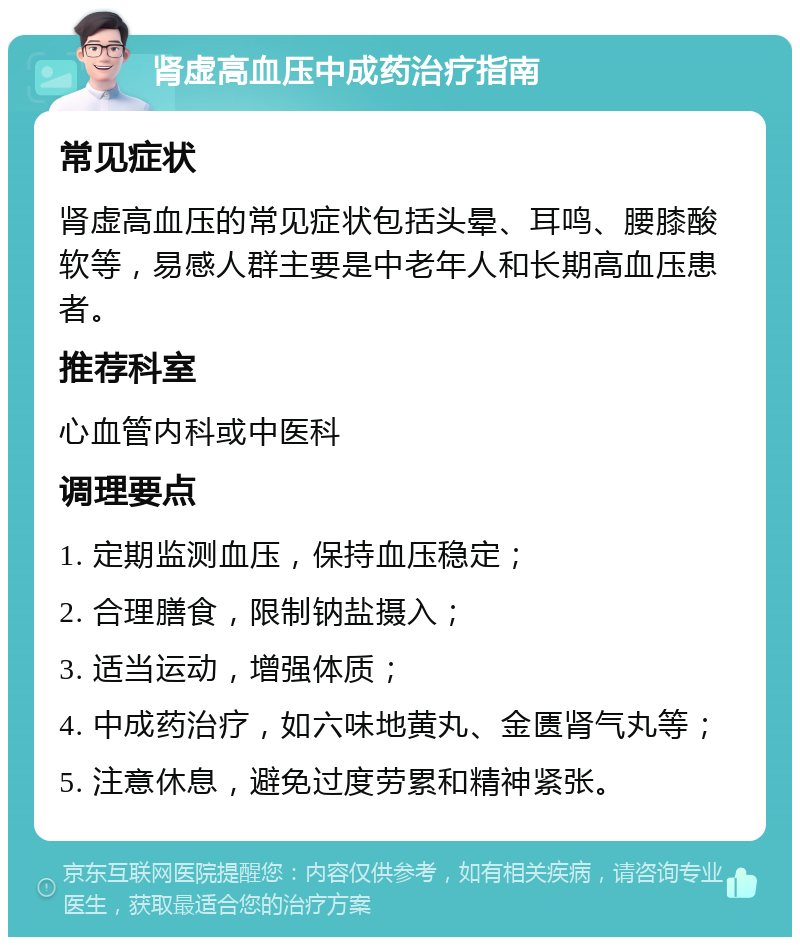 肾虚高血压中成药治疗指南 常见症状 肾虚高血压的常见症状包括头晕、耳鸣、腰膝酸软等，易感人群主要是中老年人和长期高血压患者。 推荐科室 心血管内科或中医科 调理要点 1. 定期监测血压，保持血压稳定； 2. 合理膳食，限制钠盐摄入； 3. 适当运动，增强体质； 4. 中成药治疗，如六味地黄丸、金匮肾气丸等； 5. 注意休息，避免过度劳累和精神紧张。