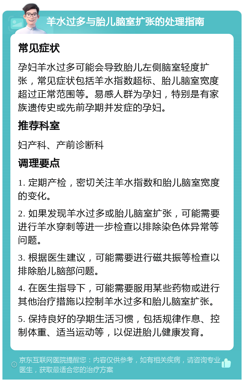 羊水过多与胎儿脑室扩张的处理指南 常见症状 孕妇羊水过多可能会导致胎儿左侧脑室轻度扩张，常见症状包括羊水指数超标、胎儿脑室宽度超过正常范围等。易感人群为孕妇，特别是有家族遗传史或先前孕期并发症的孕妇。 推荐科室 妇产科、产前诊断科 调理要点 1. 定期产检，密切关注羊水指数和胎儿脑室宽度的变化。 2. 如果发现羊水过多或胎儿脑室扩张，可能需要进行羊水穿刺等进一步检查以排除染色体异常等问题。 3. 根据医生建议，可能需要进行磁共振等检查以排除胎儿脑部问题。 4. 在医生指导下，可能需要服用某些药物或进行其他治疗措施以控制羊水过多和胎儿脑室扩张。 5. 保持良好的孕期生活习惯，包括规律作息、控制体重、适当运动等，以促进胎儿健康发育。