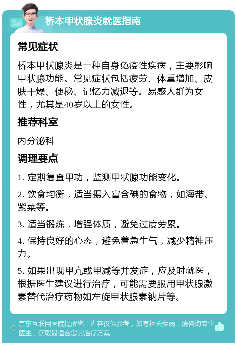 桥本甲状腺炎就医指南 常见症状 桥本甲状腺炎是一种自身免疫性疾病，主要影响甲状腺功能。常见症状包括疲劳、体重增加、皮肤干燥、便秘、记忆力减退等。易感人群为女性，尤其是40岁以上的女性。 推荐科室 内分泌科 调理要点 1. 定期复查甲功，监测甲状腺功能变化。 2. 饮食均衡，适当摄入富含碘的食物，如海带、紫菜等。 3. 适当锻炼，增强体质，避免过度劳累。 4. 保持良好的心态，避免着急生气，减少精神压力。 5. 如果出现甲亢或甲减等并发症，应及时就医，根据医生建议进行治疗，可能需要服用甲状腺激素替代治疗药物如左旋甲状腺素钠片等。