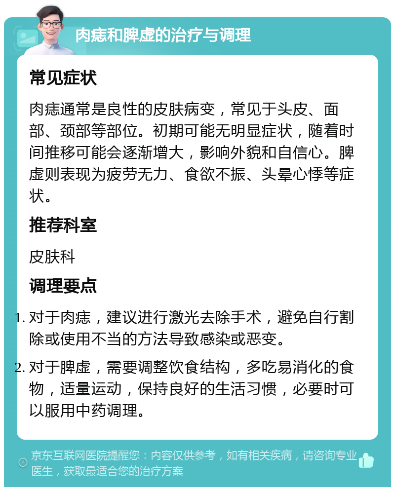 肉痣和脾虚的治疗与调理 常见症状 肉痣通常是良性的皮肤病变，常见于头皮、面部、颈部等部位。初期可能无明显症状，随着时间推移可能会逐渐增大，影响外貌和自信心。脾虚则表现为疲劳无力、食欲不振、头晕心悸等症状。 推荐科室 皮肤科 调理要点 对于肉痣，建议进行激光去除手术，避免自行割除或使用不当的方法导致感染或恶变。 对于脾虚，需要调整饮食结构，多吃易消化的食物，适量运动，保持良好的生活习惯，必要时可以服用中药调理。