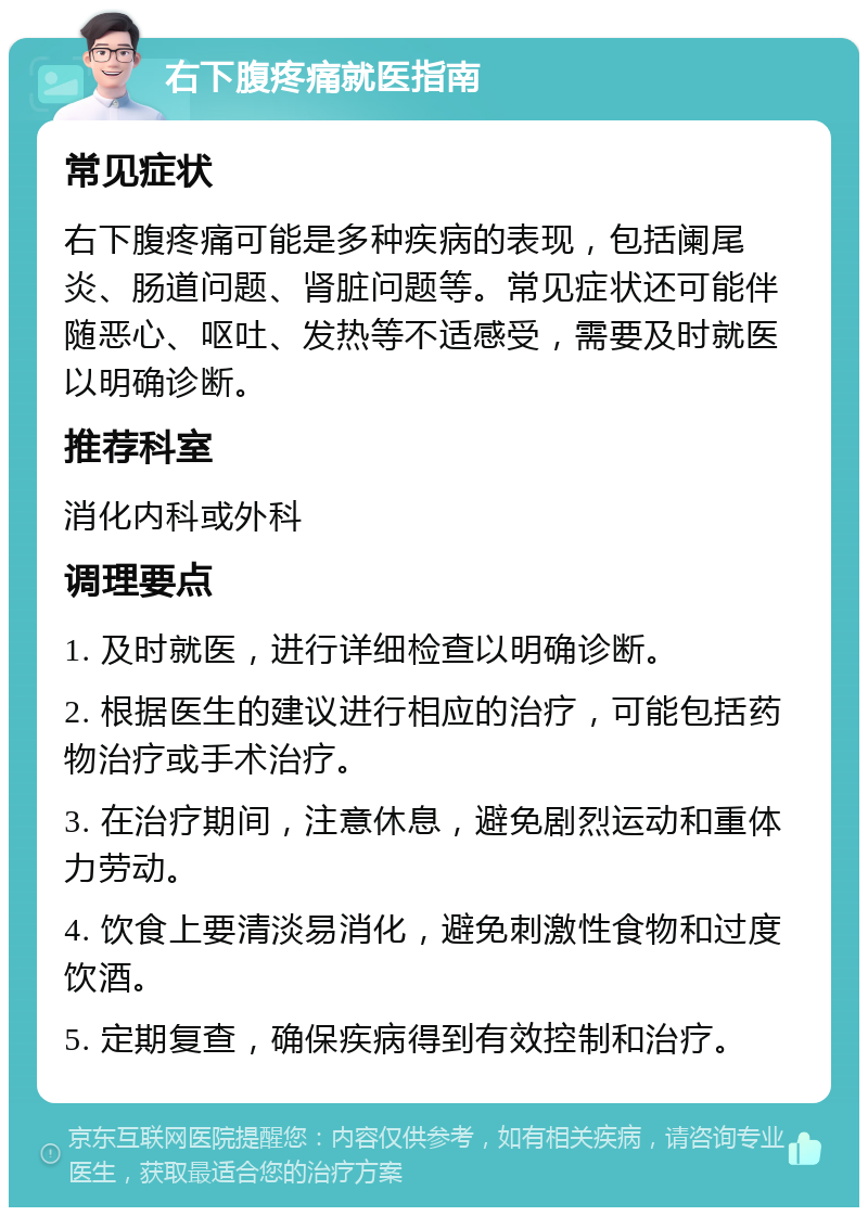 右下腹疼痛就医指南 常见症状 右下腹疼痛可能是多种疾病的表现，包括阑尾炎、肠道问题、肾脏问题等。常见症状还可能伴随恶心、呕吐、发热等不适感受，需要及时就医以明确诊断。 推荐科室 消化内科或外科 调理要点 1. 及时就医，进行详细检查以明确诊断。 2. 根据医生的建议进行相应的治疗，可能包括药物治疗或手术治疗。 3. 在治疗期间，注意休息，避免剧烈运动和重体力劳动。 4. 饮食上要清淡易消化，避免刺激性食物和过度饮酒。 5. 定期复查，确保疾病得到有效控制和治疗。