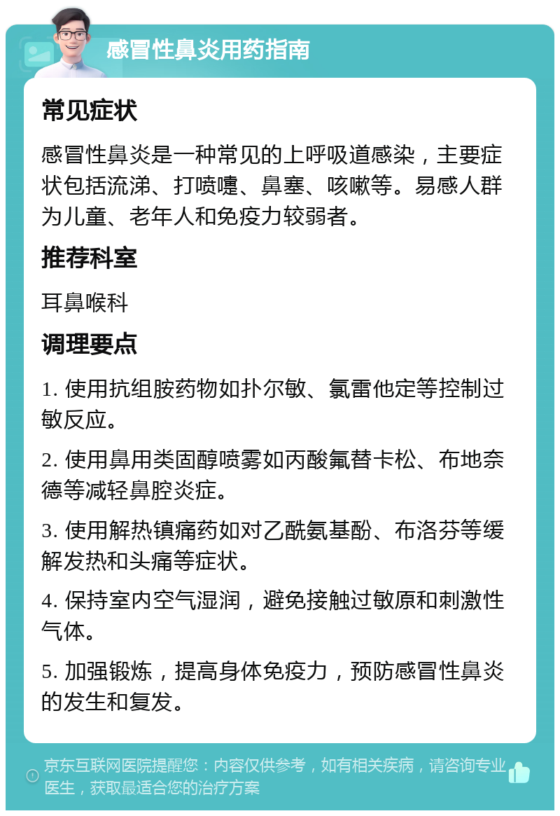 感冒性鼻炎用药指南 常见症状 感冒性鼻炎是一种常见的上呼吸道感染，主要症状包括流涕、打喷嚏、鼻塞、咳嗽等。易感人群为儿童、老年人和免疫力较弱者。 推荐科室 耳鼻喉科 调理要点 1. 使用抗组胺药物如扑尔敏、氯雷他定等控制过敏反应。 2. 使用鼻用类固醇喷雾如丙酸氟替卡松、布地奈德等减轻鼻腔炎症。 3. 使用解热镇痛药如对乙酰氨基酚、布洛芬等缓解发热和头痛等症状。 4. 保持室内空气湿润，避免接触过敏原和刺激性气体。 5. 加强锻炼，提高身体免疫力，预防感冒性鼻炎的发生和复发。