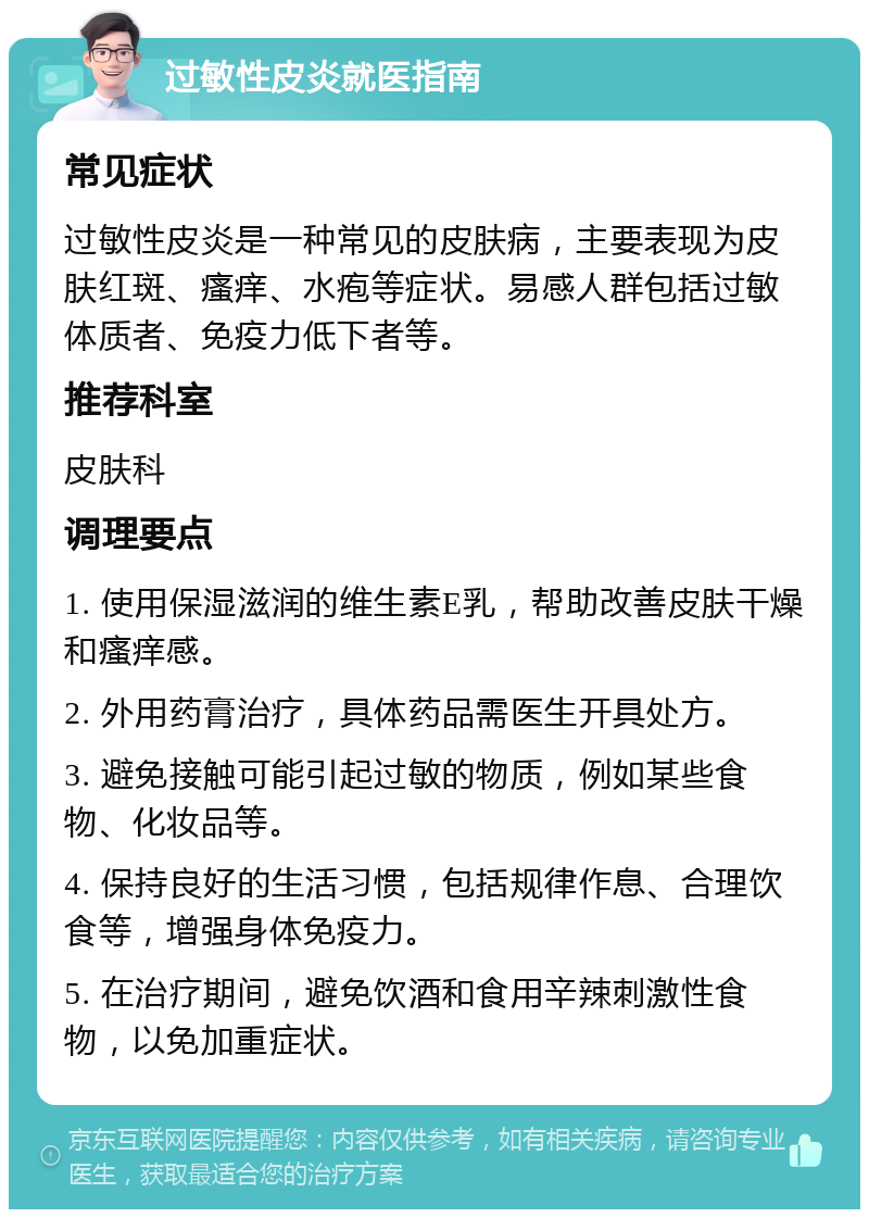 过敏性皮炎就医指南 常见症状 过敏性皮炎是一种常见的皮肤病，主要表现为皮肤红斑、瘙痒、水疱等症状。易感人群包括过敏体质者、免疫力低下者等。 推荐科室 皮肤科 调理要点 1. 使用保湿滋润的维生素E乳，帮助改善皮肤干燥和瘙痒感。 2. 外用药膏治疗，具体药品需医生开具处方。 3. 避免接触可能引起过敏的物质，例如某些食物、化妆品等。 4. 保持良好的生活习惯，包括规律作息、合理饮食等，增强身体免疫力。 5. 在治疗期间，避免饮酒和食用辛辣刺激性食物，以免加重症状。