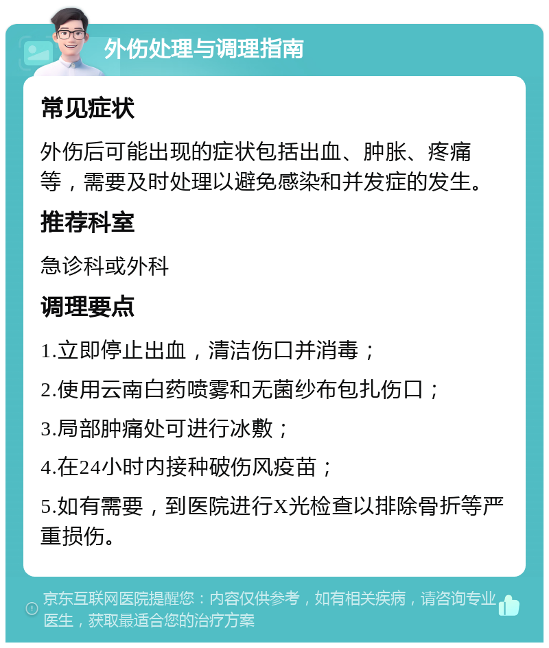 外伤处理与调理指南 常见症状 外伤后可能出现的症状包括出血、肿胀、疼痛等，需要及时处理以避免感染和并发症的发生。 推荐科室 急诊科或外科 调理要点 1.立即停止出血，清洁伤口并消毒； 2.使用云南白药喷雾和无菌纱布包扎伤口； 3.局部肿痛处可进行冰敷； 4.在24小时内接种破伤风疫苗； 5.如有需要，到医院进行X光检查以排除骨折等严重损伤。