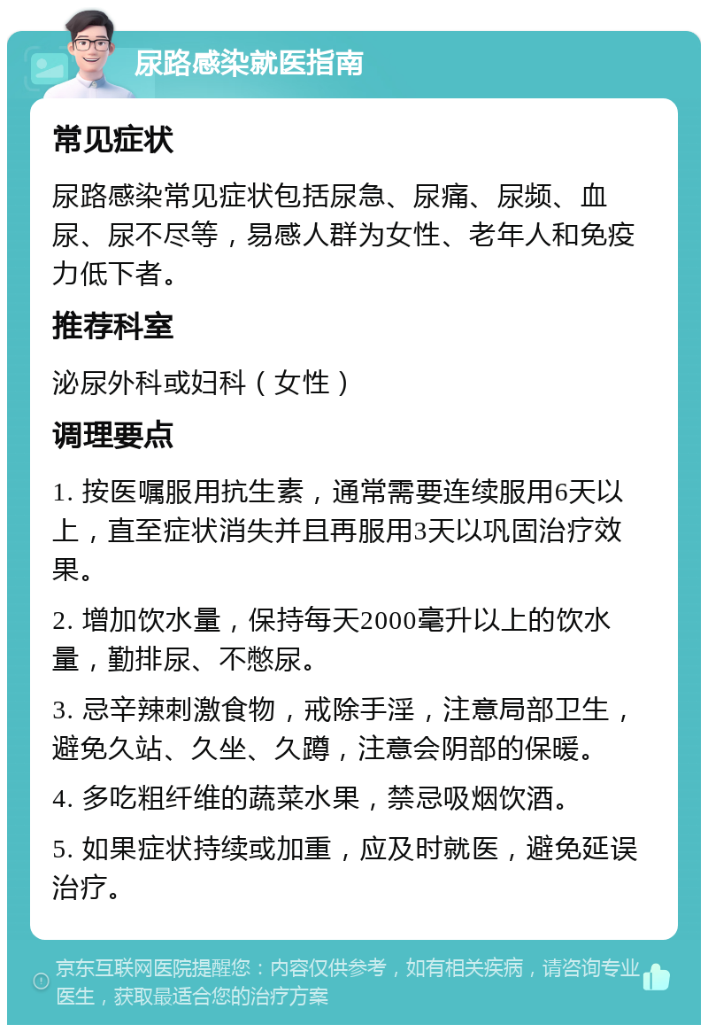 尿路感染就医指南 常见症状 尿路感染常见症状包括尿急、尿痛、尿频、血尿、尿不尽等，易感人群为女性、老年人和免疫力低下者。 推荐科室 泌尿外科或妇科（女性） 调理要点 1. 按医嘱服用抗生素，通常需要连续服用6天以上，直至症状消失并且再服用3天以巩固治疗效果。 2. 增加饮水量，保持每天2000毫升以上的饮水量，勤排尿、不憋尿。 3. 忌辛辣刺激食物，戒除手淫，注意局部卫生，避免久站、久坐、久蹲，注意会阴部的保暖。 4. 多吃粗纤维的蔬菜水果，禁忌吸烟饮酒。 5. 如果症状持续或加重，应及时就医，避免延误治疗。