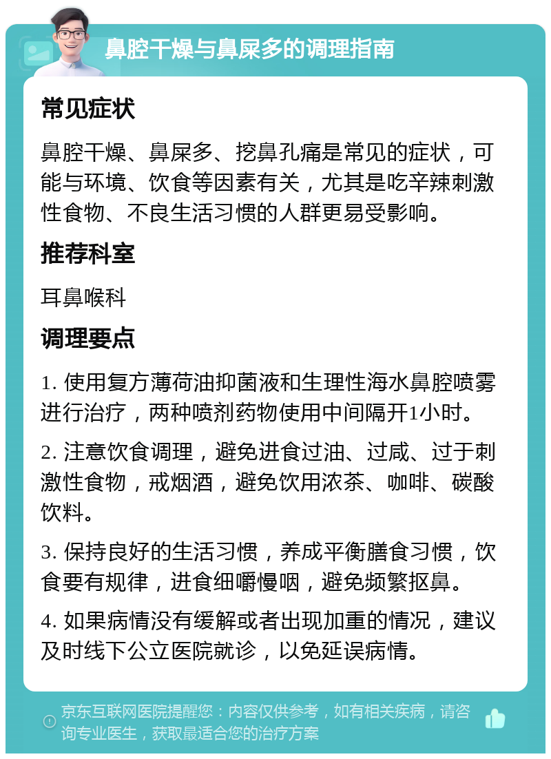 鼻腔干燥与鼻屎多的调理指南 常见症状 鼻腔干燥、鼻屎多、挖鼻孔痛是常见的症状，可能与环境、饮食等因素有关，尤其是吃辛辣刺激性食物、不良生活习惯的人群更易受影响。 推荐科室 耳鼻喉科 调理要点 1. 使用复方薄荷油抑菌液和生理性海水鼻腔喷雾进行治疗，两种喷剂药物使用中间隔开1小时。 2. 注意饮食调理，避免进食过油、过咸、过于刺激性食物，戒烟酒，避免饮用浓茶、咖啡、碳酸饮料。 3. 保持良好的生活习惯，养成平衡膳食习惯，饮食要有规律，进食细嚼慢咽，避免频繁抠鼻。 4. 如果病情没有缓解或者出现加重的情况，建议及时线下公立医院就诊，以免延误病情。