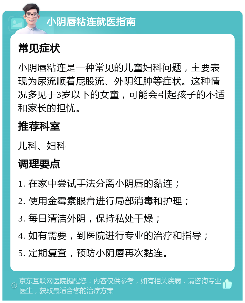 小阴唇粘连就医指南 常见症状 小阴唇粘连是一种常见的儿童妇科问题，主要表现为尿流顺着屁股流、外阴红肿等症状。这种情况多见于3岁以下的女童，可能会引起孩子的不适和家长的担忧。 推荐科室 儿科、妇科 调理要点 1. 在家中尝试手法分离小阴唇的黏连； 2. 使用金霉素眼膏进行局部消毒和护理； 3. 每日清洁外阴，保持私处干燥； 4. 如有需要，到医院进行专业的治疗和指导； 5. 定期复查，预防小阴唇再次黏连。