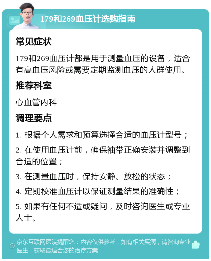 179和269血压计选购指南 常见症状 179和269血压计都是用于测量血压的设备，适合有高血压风险或需要定期监测血压的人群使用。 推荐科室 心血管内科 调理要点 1. 根据个人需求和预算选择合适的血压计型号； 2. 在使用血压计前，确保袖带正确安装并调整到合适的位置； 3. 在测量血压时，保持安静、放松的状态； 4. 定期校准血压计以保证测量结果的准确性； 5. 如果有任何不适或疑问，及时咨询医生或专业人士。