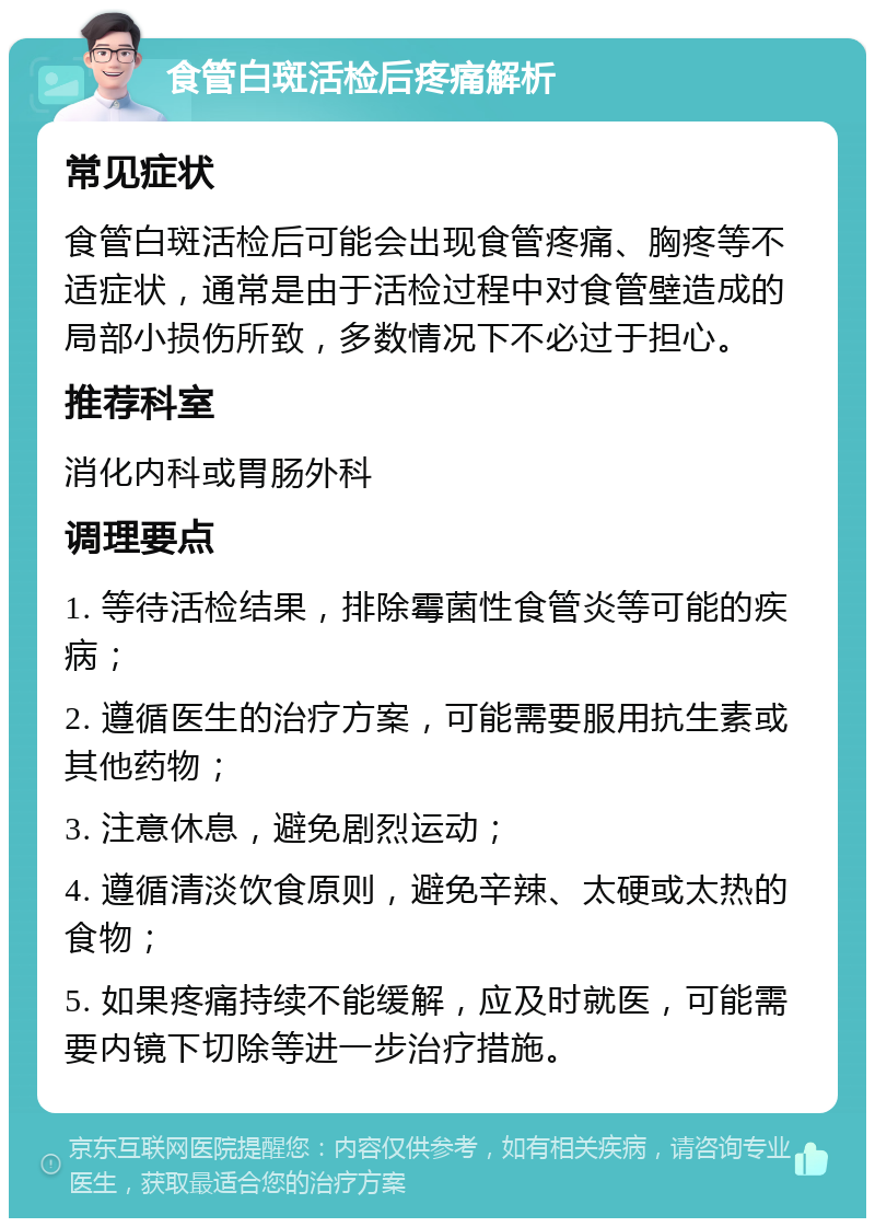 食管白斑活检后疼痛解析 常见症状 食管白斑活检后可能会出现食管疼痛、胸疼等不适症状，通常是由于活检过程中对食管壁造成的局部小损伤所致，多数情况下不必过于担心。 推荐科室 消化内科或胃肠外科 调理要点 1. 等待活检结果，排除霉菌性食管炎等可能的疾病； 2. 遵循医生的治疗方案，可能需要服用抗生素或其他药物； 3. 注意休息，避免剧烈运动； 4. 遵循清淡饮食原则，避免辛辣、太硬或太热的食物； 5. 如果疼痛持续不能缓解，应及时就医，可能需要内镜下切除等进一步治疗措施。