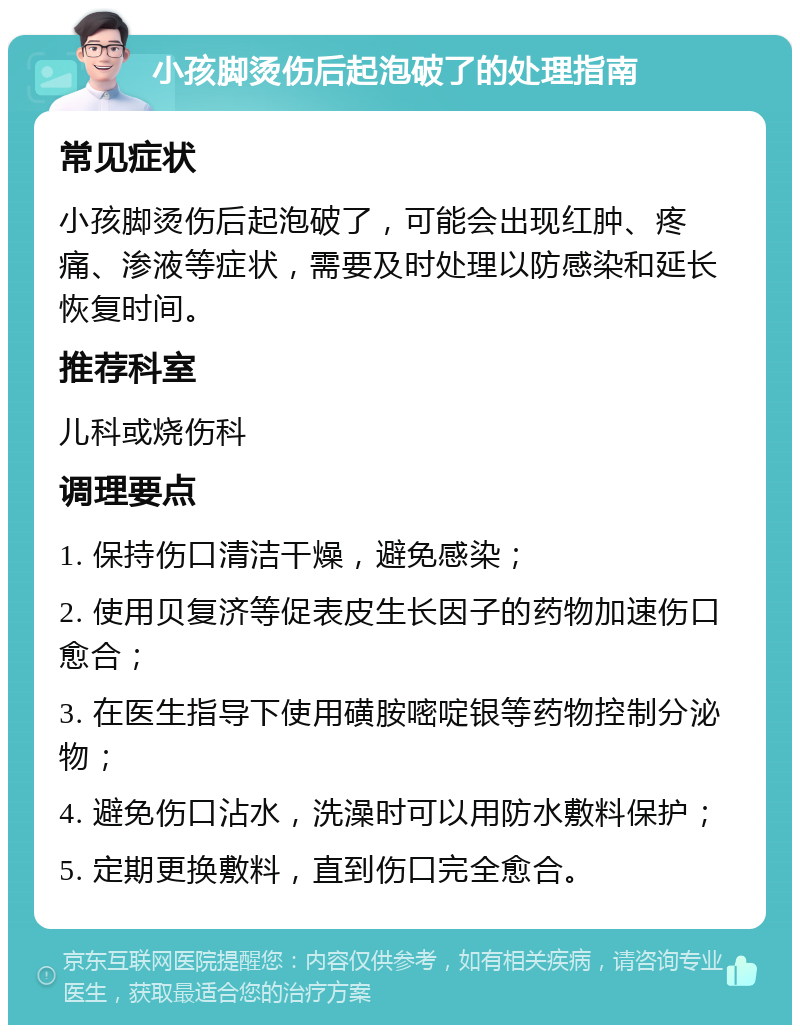 小孩脚烫伤后起泡破了的处理指南 常见症状 小孩脚烫伤后起泡破了，可能会出现红肿、疼痛、渗液等症状，需要及时处理以防感染和延长恢复时间。 推荐科室 儿科或烧伤科 调理要点 1. 保持伤口清洁干燥，避免感染； 2. 使用贝复济等促表皮生长因子的药物加速伤口愈合； 3. 在医生指导下使用磺胺嘧啶银等药物控制分泌物； 4. 避免伤口沾水，洗澡时可以用防水敷料保护； 5. 定期更换敷料，直到伤口完全愈合。