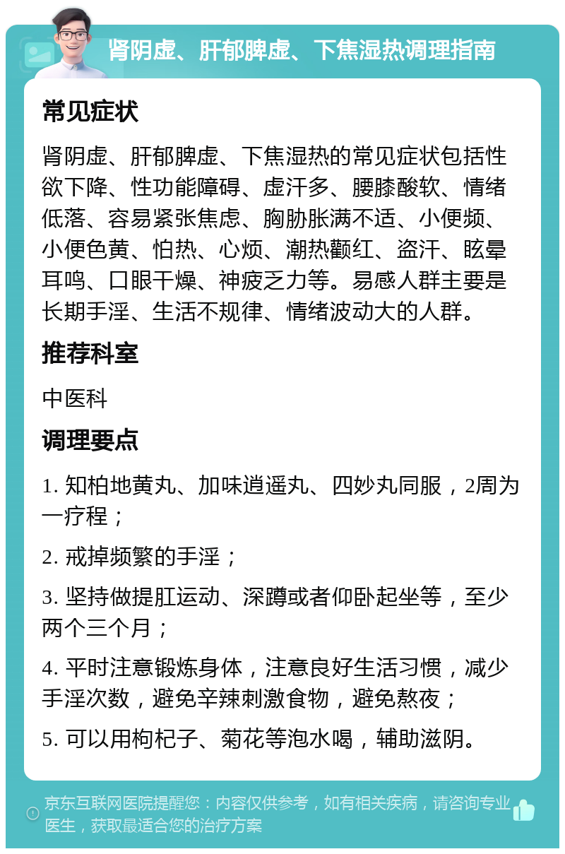 肾阴虚、肝郁脾虚、下焦湿热调理指南 常见症状 肾阴虚、肝郁脾虚、下焦湿热的常见症状包括性欲下降、性功能障碍、虚汗多、腰膝酸软、情绪低落、容易紧张焦虑、胸胁胀满不适、小便频、小便色黄、怕热、心烦、潮热颧红、盗汗、眩晕耳鸣、口眼干燥、神疲乏力等。易感人群主要是长期手淫、生活不规律、情绪波动大的人群。 推荐科室 中医科 调理要点 1. 知柏地黄丸、加味逍遥丸、四妙丸同服，2周为一疗程； 2. 戒掉频繁的手淫； 3. 坚持做提肛运动、深蹲或者仰卧起坐等，至少两个三个月； 4. 平时注意锻炼身体，注意良好生活习惯，减少手淫次数，避免辛辣刺激食物，避免熬夜； 5. 可以用枸杞子、菊花等泡水喝，辅助滋阴。