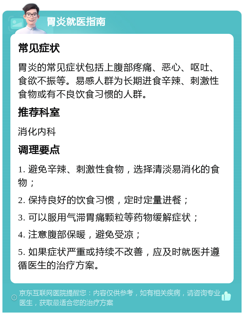 胃炎就医指南 常见症状 胃炎的常见症状包括上腹部疼痛、恶心、呕吐、食欲不振等。易感人群为长期进食辛辣、刺激性食物或有不良饮食习惯的人群。 推荐科室 消化内科 调理要点 1. 避免辛辣、刺激性食物，选择清淡易消化的食物； 2. 保持良好的饮食习惯，定时定量进餐； 3. 可以服用气滞胃痛颗粒等药物缓解症状； 4. 注意腹部保暖，避免受凉； 5. 如果症状严重或持续不改善，应及时就医并遵循医生的治疗方案。