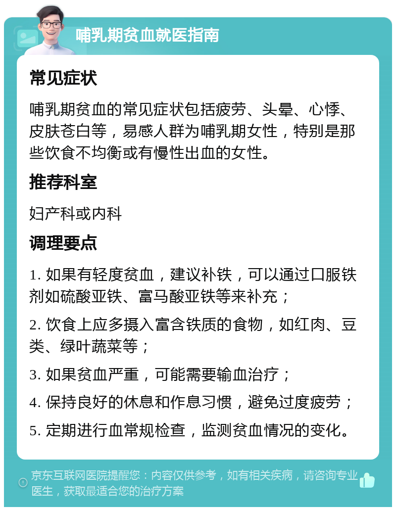 哺乳期贫血就医指南 常见症状 哺乳期贫血的常见症状包括疲劳、头晕、心悸、皮肤苍白等，易感人群为哺乳期女性，特别是那些饮食不均衡或有慢性出血的女性。 推荐科室 妇产科或内科 调理要点 1. 如果有轻度贫血，建议补铁，可以通过口服铁剂如硫酸亚铁、富马酸亚铁等来补充； 2. 饮食上应多摄入富含铁质的食物，如红肉、豆类、绿叶蔬菜等； 3. 如果贫血严重，可能需要输血治疗； 4. 保持良好的休息和作息习惯，避免过度疲劳； 5. 定期进行血常规检查，监测贫血情况的变化。