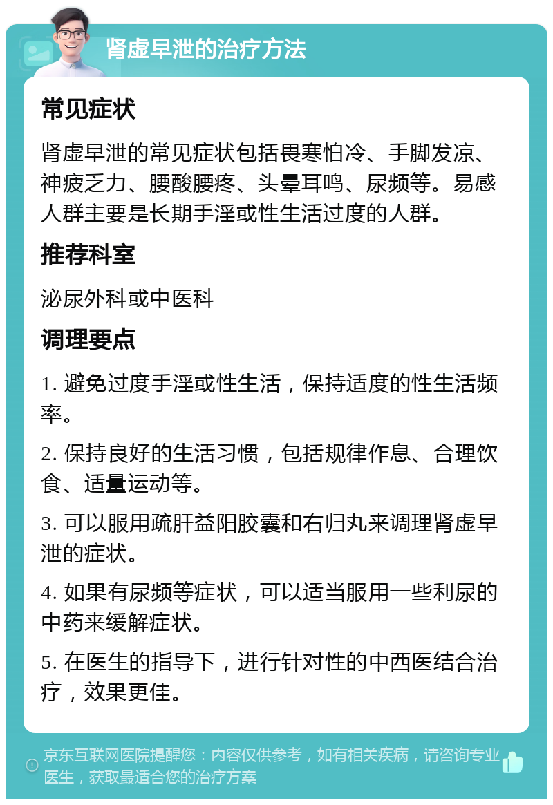 肾虚早泄的治疗方法 常见症状 肾虚早泄的常见症状包括畏寒怕冷、手脚发凉、神疲乏力、腰酸腰疼、头晕耳鸣、尿频等。易感人群主要是长期手淫或性生活过度的人群。 推荐科室 泌尿外科或中医科 调理要点 1. 避免过度手淫或性生活，保持适度的性生活频率。 2. 保持良好的生活习惯，包括规律作息、合理饮食、适量运动等。 3. 可以服用疏肝益阳胶囊和右归丸来调理肾虚早泄的症状。 4. 如果有尿频等症状，可以适当服用一些利尿的中药来缓解症状。 5. 在医生的指导下，进行针对性的中西医结合治疗，效果更佳。