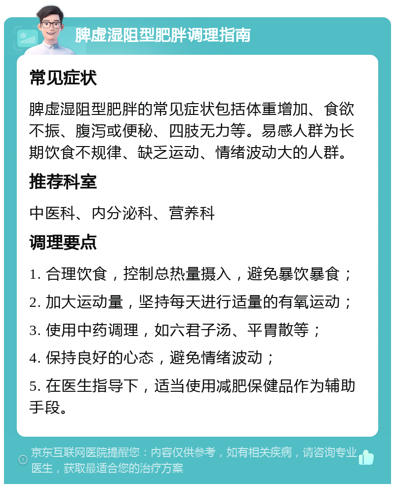 脾虚湿阻型肥胖调理指南 常见症状 脾虚湿阻型肥胖的常见症状包括体重增加、食欲不振、腹泻或便秘、四肢无力等。易感人群为长期饮食不规律、缺乏运动、情绪波动大的人群。 推荐科室 中医科、内分泌科、营养科 调理要点 1. 合理饮食，控制总热量摄入，避免暴饮暴食； 2. 加大运动量，坚持每天进行适量的有氧运动； 3. 使用中药调理，如六君子汤、平胃散等； 4. 保持良好的心态，避免情绪波动； 5. 在医生指导下，适当使用减肥保健品作为辅助手段。