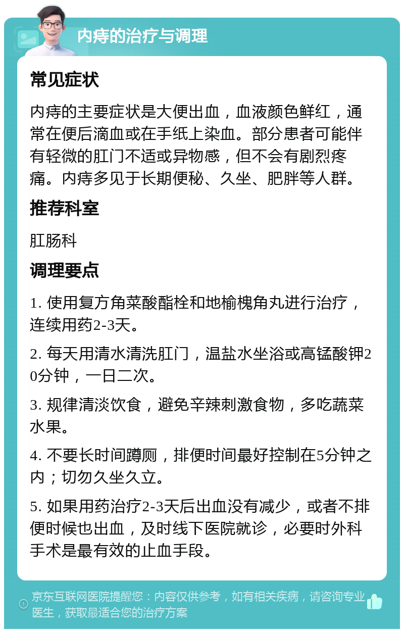 内痔的治疗与调理 常见症状 内痔的主要症状是大便出血，血液颜色鲜红，通常在便后滴血或在手纸上染血。部分患者可能伴有轻微的肛门不适或异物感，但不会有剧烈疼痛。内痔多见于长期便秘、久坐、肥胖等人群。 推荐科室 肛肠科 调理要点 1. 使用复方角菜酸酯栓和地榆槐角丸进行治疗，连续用药2-3天。 2. 每天用清水清洗肛门，温盐水坐浴或高锰酸钾20分钟，一日二次。 3. 规律清淡饮食，避免辛辣刺激食物，多吃蔬菜水果。 4. 不要长时间蹲厕，排便时间最好控制在5分钟之内；切勿久坐久立。 5. 如果用药治疗2-3天后出血没有减少，或者不排便时候也出血，及时线下医院就诊，必要时外科手术是最有效的止血手段。