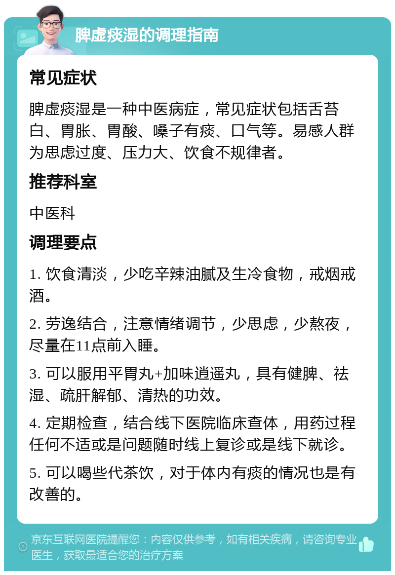 脾虚痰湿的调理指南 常见症状 脾虚痰湿是一种中医病症，常见症状包括舌苔白、胃胀、胃酸、嗓子有痰、口气等。易感人群为思虑过度、压力大、饮食不规律者。 推荐科室 中医科 调理要点 1. 饮食清淡，少吃辛辣油腻及生冷食物，戒烟戒酒。 2. 劳逸结合，注意情绪调节，少思虑，少熬夜，尽量在11点前入睡。 3. 可以服用平胃丸+加味逍遥丸，具有健脾、祛湿、疏肝解郁、清热的功效。 4. 定期检查，结合线下医院临床查体，用药过程任何不适或是问题随时线上复诊或是线下就诊。 5. 可以喝些代茶饮，对于体内有痰的情况也是有改善的。