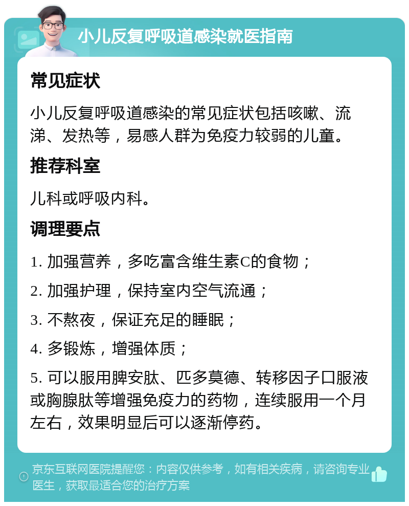 小儿反复呼吸道感染就医指南 常见症状 小儿反复呼吸道感染的常见症状包括咳嗽、流涕、发热等，易感人群为免疫力较弱的儿童。 推荐科室 儿科或呼吸内科。 调理要点 1. 加强营养，多吃富含维生素C的食物； 2. 加强护理，保持室内空气流通； 3. 不熬夜，保证充足的睡眠； 4. 多锻炼，增强体质； 5. 可以服用脾安肽、匹多莫德、转移因子口服液或胸腺肽等增强免疫力的药物，连续服用一个月左右，效果明显后可以逐渐停药。